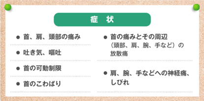 症状 ●首、肩、頭部の痛み ●吐き気、嘔吐 ●首の可動制限 ●首のこわばり ●首の痛みとその周辺（頭部、肩、腕、手など）の放散痛 ●肩、腕、手などへの神経痛、しびれ